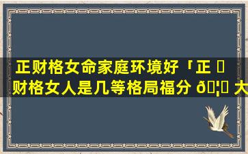 正财格女命家庭环境好「正 ☘ 财格女人是几等格局福分 🦍 大吗」